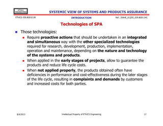 EThICS
ENGINEERING

SYSTEMIC VIEW OF SYSTEMS AND PRODUCTS ASSURANCE

EThICS 039.BG01E.09

INTRODUCTION

Ref.: [RAHE_01][EE_039.BG01.04]

Technologies of SPA
Those technologies:
Require proactive actions that should be undertaken in an integrated
and simultaneous way with the other specialized technologies
required for research, development, production, implementation,
operation and maintenance, depending on the nature and technology
of the systems and products.
When applied in the early stages of projects, allow to guarantee the
products and reduce life cycle costs.
When not applied properly, the products obtained often have
deficiencies in performance and cost-effectiveness during the later stages
of the life cycle, resulting in complaints and demands by customers
and increased costs for both parties.

30/11/2013

Intellectual Property of EThICS Engineering

17

 