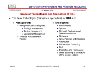 EThICS
ENGINEERING

SYSTEMIC VIEW OF SYSTEMS AND PRODUCTS ASSURANCE

EThICS 039.BG01E.09

Ref.: [EE_039.BG01.04]

INTRODUCTION

Scope of Technologies and Specialties of RDI
The basic technologies (disciplines, specialties) for RDI are:
Management:

Engineering:

Management of RDI Programs
Strategic Management
Tactical Management
Operational Management
Technical Management of
Projects

30/11/2013

Intellectual Property of EThICS Engineering

Requirements
Systems
Electrical, Electronics and
Telecommunications
Mechanics
Parts, Materials and Processes
Aeronautics
Software and Computing
Civil
Installation and Maintenance
Other, according to the nature
of the project´s object

19

 