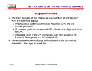 EThICS
ENGINEERING

SYSTEMIC VIEW OF SYSTEMS AND PRODUCTS ASSURANCE

EThICS 039.BG01E.09

Ref.: [EE_039.BG01.04]

Purpose of Module
The main purpose of this module is to present, in an introductory
way, the following topics:
Understanding Systems and Products Assurance (SPA) and the
technologies applied.
Motivations, goals, advantages and difficulties of technology applications
for SPA.
Integrated vision of the SPA technologies with other disciplines for
Research, Development and Innovation (RDI).

The management technologies and engineering for SPA will be
detailed in other specific modules.

30/11/2013

Intellectual Property of EThICS Engineering

2

 
