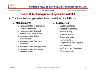EThICS
ENGINEERING

SYSTEMIC VIEW OF SYSTEMS AND PRODUCTS ASSURANCE

EThICS 039.BG01E.09

Ref.: [RAHE_01][EE_039.BG01.04]

INTRODUCTION

Scope of Technologies and Specialties of SPA
The basic technologies (disciplines, specialties) for SPA are:
Management:

Engineering :

Management of Systems and
Products Assurance
Management of Risks of
Hazards and Uncertainties
Management of CostEffectiveness
Management of Software
Assurance
Management of Configuration
Management of Rights and
Penalties of SPA

30/11/2013

Intellectual Property of EThICS Engineering

Quality Assurance
Reliability Assurance
Maintainability
Systems Safety
Systems Security
Human Factors
Supportability and Logistics
Sustainability
Verification and Validation
Other, analogous

20

 