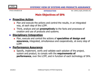 EThICS
ENGINEERING

SYSTEMIC VIEW OF SYSTEMS AND PRODUCTS ASSURANCE

EThICS 039.BG01E.09

INTRODUCTION

Ref.: [RAHE_01][EE_039.BG01.04]

Main Objectives of SPA
Proactive Action
Plan and execute the actions and control the results, in an integrated
way, at each step of the LCPP.
Think, analyze and act preemptively to the facts and processes of
creation and use of products and systems.

Disciplinary Integration
Plan, execute and control the actions of specialties of design and
assurance, integrated, simultaneous and cooperatively, at every step of
LCPP.

Performance Assurance
Specify, implement, verify and validate each solution of the project,
system and product, to comply with the requirements of
performance, over the LCPP, and in function of each technology of SPA.

30/11/2013

Intellectual Property of EThICS Engineering

21

 