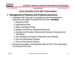 EThICS
ENGINEERING

SYSTEMIC VIEW OF SYSTEMS AND PRODUCTS ASSURANCE

EThICS 039.BG01E.09

INTRODUCTION

Ref.: [EE_039.BG01.04]

Some Benefits of the SPA Technologies
Management of Systems and Products Assurance:
Establishes SPA resources to be applied during the development,
production and support throughout the life cycle, including:
Programs of SPA
Organizational Plan.
Master and Specific Plans.
Budgets and Plans for Specialized Resources.
Concepts and Principles, Methods and Processes, Procedures and
Techniques.
Documentation and Control of Execution and of Results.
User and Maintenance Manuals.
Terms of Warranty of Products.
Promote the proactive and integrated action of SPA, in the organization
and during the life cycle.

30/11/2013

Intellectual Property of EThICS Engineering

23

 