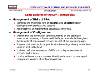 EThICS
ENGINEERING

SYSTEMIC VIEW OF SYSTEMS AND PRODUCTS ASSURANCE

EThICS 039.BG01E.09

INTRODUCTION

Ref.: [RAHE_01][EE_039.BG01.04]

Some Benefits of the SPA Technologies
Management of Risks of SPA:
Identifies and minimizes risks of hazards and uncertainties in
developing new products and systems.
Act proactively in implementing solutions at lower risk.

Management of Configuration:
Ensures that the information (and documents) on the settings of
solutions of hardware, software and interfaces be available throughout
the life cycle of systems and products in each of the places of usage.
Prevents that solutions incompatible with the settings already available to
users be sent to the field.
It allows performance analysis of different configuration states of
products and systems.
Lets know the nature and reasons, identify authors and recounting all
changes and versions of configuration items.

30/11/2013

Intellectual Property of EThICS Engineering

24

 