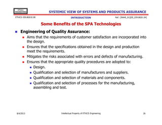 EThICS
ENGINEERING

SYSTEMIC VIEW OF SYSTEMS AND PRODUCTS ASSURANCE

EThICS 039.BG01E.09

INTRODUCTION

Ref.: [RAHE_01][EE_039.BG01.04]

Some Benefits of the SPA Technologies
Engineering of Quality Assurance:
Aims that the requirements of customer satisfaction are incorporated into
the design.
Ensures that the specifications obtained in the design and production
meet the requirements.
Mitigates the risks associated with errors and defects of manufacturing.
Ensures that the appropriate quality procedures are adopted to:
Design.
Qualification and selection of manufacturers and suppliers.
Qualification and selection of materials and components.
Qualification and selection of processes for the manufacturing,
assembling and test.

30/11/2013

Intellectual Property of EThICS Engineering

26

 