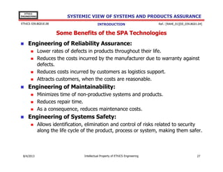 EThICS
ENGINEERING

SYSTEMIC VIEW OF SYSTEMS AND PRODUCTS ASSURANCE

EThICS 039.BG01E.09

INTRODUCTION

Ref.: [RAHE_01][EE_039.BG01.04]

Some Benefits of the SPA Technologies
Engineering of Reliability Assurance:
Lower rates of defects in products throughout their life.
Reduces the costs incurred by the manufacturer due to warranty against
defects.
Reduces costs incurred by customers as logistics support.
Attracts customers, when the costs are reasonable.

Engineering of Maintainability:
Minimizes time of non-productive systems and products.
Reduces repair time.
As a consequence, reduces maintenance costs.

Engineering of Systems Safety:
Allows identification, elimination and control of risks related to security
along the life cycle of the product, process or system, making them safer.

30/11/2013

Intellectual Property of EThICS Engineering

27

 