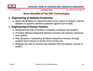 EThICS
ENGINEERING

SYSTEMIC VIEW OF SYSTEMS AND PRODUCTS ASSURANCE

EThICS 039.BG01E.09

INTRODUCTION

Ref.: [RAHE_01][EE_039.BG01.04]

Some Benefits of the SPA Technologies
Engineering of Systems Protection:
Allows identification of external threats to the system or product, and the
adoption of systemic solutions protected against such threats.

Engineering of Human Factors:
Recognizes the role of humans in products, processes and systems.
Promotes effective integration between humans and products, processes
and systems.
Help designers in preventing accidents induced by humans, through
projects more immune to human errors during use.
Mitigates the risks to humans that interface with the product, process or
system.

30/11/2013

Intellectual Property of EThICS Engineering

28

 