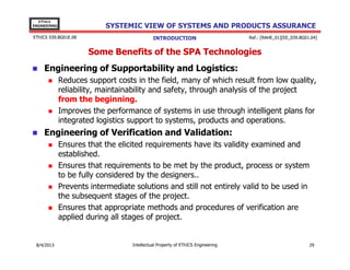 EThICS
ENGINEERING

SYSTEMIC VIEW OF SYSTEMS AND PRODUCTS ASSURANCE

EThICS 039.BG01E.09

INTRODUCTION

Ref.: [RAHE_01][EE_039.BG01.04]

Some Benefits of the SPA Technologies
Engineering of Supportability and Logistics:
Reduces support costs in the field, many of which result from low quality,
reliability, maintainability and safety, through analysis of the project
from the beginning.
Improves the performance of systems in use through intelligent plans for
integrated logistics support to systems, products and operations.

Engineering of Verification and Validation:
Ensures that the elicited requirements have its validity examined and
established.
Ensures that requirements to be met by the product, process or system
to be fully considered by the designers..
Prevents intermediate solutions and still not entirely valid to be used in
the subsequent stages of the project.
Ensures that appropriate methods and procedures of verification are
applied during all stages of project.

30/11/2013

Intellectual Property of EThICS Engineering

29

 