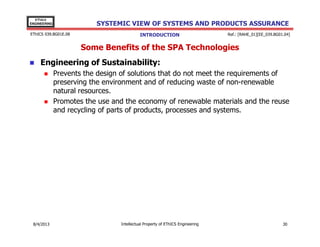 EThICS
ENGINEERING

SYSTEMIC VIEW OF SYSTEMS AND PRODUCTS ASSURANCE

EThICS 039.BG01E.09

INTRODUCTION

Ref.: [RAHE_01][EE_039.BG01.04]

Some Benefits of the SPA Technologies
Engineering of Sustainability:
Prevents the design of solutions that do not meet the requirements of
preserving the environment and of reducing waste of non-renewable
natural resources.
Promotes the use and the economy of renewable materials and the reuse
and recycling of parts of products, processes and systems.

30/11/2013

Intellectual Property of EThICS Engineering

30

 