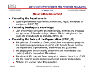 EThICS
ENGINEERING

SYSTEMIC VIEW OF SYSTEMS AND PRODUCTS ASSURANCE

EThICS 039.BG01E.09

INTRODUCTION

Ref.: [RAHE_01][EE_039.BG01.04]

Major Difficulties of SPA
Caused by the Requirements:
Systems performance requirements nonexistent, vague, incomplete or
ambiguous. [RAHE_01]

Caused by Inadequate Knowledge:
Lack of knowledge about the SPA technologies, methods and processes
and ignorance of the relationships between SPA technologies and the
trade-offs of solutions to be analyzed. [RAHE_01]

Caused by the Policy of the Organization: [RAHE_01]
The priorities of attendance of cost, schedule or management programs
and projects compromises are in conflict with the priorities of meeting
the requirements of performance, effectiveness and guarantees.
The project plans and availability of resources are incompatible (not
realistic) with the demands of SPA actions.
The vision of RDI does not foster integration between the actions of SPA
and the research, design and development of systems and products.
Attitudes are reactive rather than proactive.
30/11/2013

Intellectual Property of EThICS Engineering

31

 