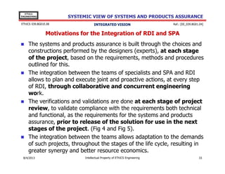 EThICS
ENGINEERING

SYSTEMIC VIEW OF SYSTEMS AND PRODUCTS ASSURANCE

EThICS 039.BG01E.09

INTEGRATED VISION

Ref.: [EE_039.BG01.04]

Motivations for the Integration of RDI and SPA
The systems and products assurance is built through the choices and
constructions performed by the designers (experts), at each stage
of the project, based on the requirements, methods and procedures
outlined for this.
The integration between the teams of specialists and SPA and RDI
allows to plan and execute joint and proactive actions, at every step
of RDI, through collaborative and concurrent engineering
work.
The verifications and validations are done at each stage of project
review, to validate compliance with the requirements both technical
and functional, as the requirements for the systems and products
assurance, prior to release of the solution for use in the next
stages of the project. (Fig 4 and Fig 5).
The integration between the teams allows adaptation to the demands
of such projects, throughout the stages of the life cycle, resulting in
greater synergy and better resource economics.
30/11/2013

Intellectual Property of EThICS Engineering

33

 