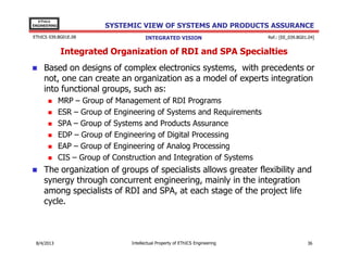 EThICS
ENGINEERING

SYSTEMIC VIEW OF SYSTEMS AND PRODUCTS ASSURANCE

EThICS 039.BG01E.09

INTEGRATED VISION

Ref.: [EE_039.BG01.04]

Integrated Organization of RDI and SPA Specialties
Based on designs of complex electronics systems, with precedents or
not, one can create an organization as a model of experts integration
into functional groups, such as:
MRP – Group of Management of RDI Programs
ESR – Group of Engineering of Systems and Requirements
SPA – Group of Systems and Products Assurance
EDP – Group of Engineering of Digital Processing
EAP – Group of Engineering of Analog Processing
CIS – Group of Construction and Integration of Systems

The organization of groups of specialists allows greater flexibility and
synergy through concurrent engineering, mainly in the integration
among specialists of RDI and SPA, at each stage of the project life
cycle.

30/11/2013

Intellectual Property of EThICS Engineering

36

 