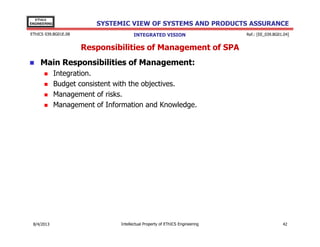 EThICS
ENGINEERING

SYSTEMIC VIEW OF SYSTEMS AND PRODUCTS ASSURANCE

EThICS 039.BG01E.09

INTEGRATED VISION

Ref.: [EE_039.BG01.04]

Responsibilities of Management of SPA
Main Responsibilities of Management:
Integration.
Budget consistent with the objectives.
Management of risks.
Management of Information and Knowledge.

30/11/2013

Intellectual Property of EThICS Engineering

42

 
