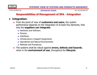 EThICS
ENGINEERING

SYSTEMIC VIEW OF SYSTEMS AND PRODUCTS ASSURANCE

EThICS 039.BG01E.09

INTEGRATED VISION

Ref.: [EE_039.BG01.04]

Responsibilities of Management of SPA - Integration
Integration:
From the point of view of customers and users, the system
performance depends on the integration of at least five elements, that
only the suppliers can integrate:
Hardware and Software.
Persons.
Interfaces.
Infrastructure e Support Equipments.
Operational and Natural Environments.
Methods and Procedures.

The systems shall be robust against errors, defects and hazards,
when in the environment of use, throughout the lifecycle.

30/11/2013

Intellectual Property of EThICS Engineering

43

 