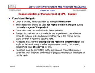 EThICS
ENGINEERING

SYSTEMIC VIEW OF SYSTEMS AND PRODUCTS ASSURANCE

EThICS 039.BG01E.09

INTEGRATED VISION

Ref.: [EE_039.BG01.04]

Responsibilities of Management of SPA - Budget
Consistent Budget:
Given a system, resources must be managed effectively.
These resources should be used for highly detailed analysis during
the early stages of the project.
Investments are more effective in those moments.
Budgets inconsistent or not available, are impeditive to the effective
action to mitigate risks and reduce inefficiency in the cost of the life
cycle, or even in reducing security risks.
Managers must learn to anticipate the required investment for the
implementation of many possible improvements during the project,
establishing clear objectives for this.
Managers must be committed to the provision of financial resources
consistent with the plans and needs of projects throughout the stages of
the life cycle.

30/11/2013

Intellectual Property of EThICS Engineering

45

 