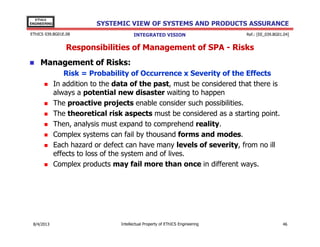 EThICS
ENGINEERING

SYSTEMIC VIEW OF SYSTEMS AND PRODUCTS ASSURANCE

EThICS 039.BG01E.09

INTEGRATED VISION

Ref.: [EE_039.BG01.04]

Responsibilities of Management of SPA - Risks
Management of Risks:
Risk = Probability of Occurrence x Severity of the Effects
In addition to the data of the past, must be considered that there is
always a potential new disaster waiting to happen
The proactive projects enable consider such possibilities.
The theoretical risk aspects must be considered as a starting point.
Then, analysis must expand to comprehend reality.
Complex systems can fail by thousand forms and modes.
Each hazard or defect can have many levels of severity, from no ill
effects to loss of the system and of lives.
Complex products may fail more than once in different ways.

30/11/2013

Intellectual Property of EThICS Engineering

46

 