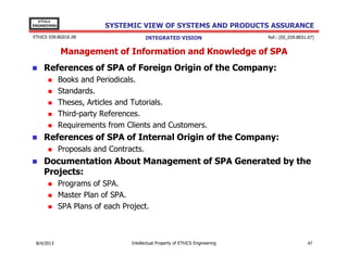 EThICS
ENGINEERING

SYSTEMIC VIEW OF SYSTEMS AND PRODUCTS ASSURANCE

EThICS 039.BG01E.09

INTEGRATED VISION

Ref.: [EE_039.BE01.07]

Management of Information and Knowledge of SPA
References of SPA of Foreign Origin of the Company:
Books and Periodicals.
Standards.
Theses, Articles and Tutorials.
Third-party References.
Requirements from Clients and Customers.

References of SPA of Internal Origin of the Company:
Proposals and Contracts.

Documentation About Management of SPA Generated by the
Projects:
Programs of SPA.
Master Plan of SPA.
SPA Plans of each Project.

30/11/2013

Intellectual Property of EThICS Engineering

47

 