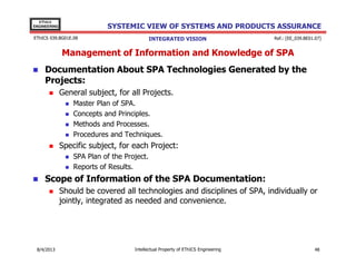 EThICS
ENGINEERING

SYSTEMIC VIEW OF SYSTEMS AND PRODUCTS ASSURANCE

EThICS 039.BG01E.09

INTEGRATED VISION

Ref.: [EE_039.BE01.07]

Management of Information and Knowledge of SPA
Documentation About SPA Technologies Generated by the
Projects:
General subject, for all Projects.
Master Plan of SPA.
Concepts and Principles.
Methods and Processes.
Procedures and Techniques.

Specific subject, for each Project:
SPA Plan of the Project.
Reports of Results.

Scope of Information of the SPA Documentation:
Should be covered all technologies and disciplines of SPA, individually or
jointly, integrated as needed and convenience.

30/11/2013

Intellectual Property of EThICS Engineering

48

 