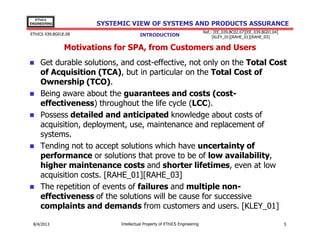 EThICS
ENGINEERING

SYSTEMIC VIEW OF SYSTEMS AND PRODUCTS ASSURANCE

EThICS 039.BG01E.09

INTRODUCTION

Ref.: [EE_039.BC02.07][EE_039.BG01.04]
[KLEY_01][RAHE_01][RAHE_03]

Motivations for SPA, from Customers and Users
Get durable solutions, and cost-effective, not only on the Total Cost
of Acquisition (TCA), but in particular on the Total Cost of
Ownership (TCO).
Being aware about the guarantees and costs (costeffectiveness) throughout the life cycle (LCC).
Possess detailed and anticipated knowledge about costs of
acquisition, deployment, use, maintenance and replacement of
systems.
Tending not to accept solutions which have uncertainty of
performance or solutions that prove to be of low availability,
higher maintenance costs and shorter lifetimes, even at low
acquisition costs. [RAHE_01][RAHE_03]
The repetition of events of failures and multiple noneffectiveness of the solutions will be cause for successive
complaints and demands from customers and users. [KLEY_01]
30/11/2013

Intellectual Property of EThICS Engineering

5

 