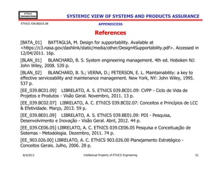 EThICS
ENGINEERING

EThICS 039.BG01E.09

SYSTEMIC VIEW OF SYSTEMS AND PRODUCTS ASSURANCE
APPENDICES

References
[BATA_01] BATTAGLIA, M. Design for supportability. Available at
<https://c3.nasa.gov/dashlink/static/media/other/Design4Supportability.pdf>. Accessed in
12/04/2011. 16p.
[BLAN_01] BLANCHARD, B. S. System engineering management. 4th ed. Hoboken NJ:
John Wiley, 2008. 539 p.
[BLAN_02] BLANCHARD, B. S.; VERNA, D.; PETERSON, E. L. Maintainability: a key to
effective serviceability and maintenance management. New York, NY: John Wiley, 1995.
537 p.
[EE_039.BC01.09] LIBRELATO, A. S. EThICS 039.BC01.09: CVPP - Ciclo de Vida de
Projetos e Produtos - Visão Geral. Novembro, 2011. 13 p.
[EE_039.BC02.07] LIBRELATO, A. C. EThICS 039.BC02.07: Conceitos e Princípios de LCC
& Efetividade. Março, 2013. 59 p.
[EE_039.BE01.09] LIBRELATO, A. S. EThICS 039.BE01.09: PDI - Pesquisa,
Desenvolvimento e Inovação - Visão Geral. Abril, 2012. 44 p.
[EE_039.BG01.08] LIBRELATO, A. S. EThICS 039.BG01.08: GSP - Garantia de Sistemas e
Produtos - Visão Sistêmica. Abril, 2013. 54 p.
[EE_039.CE06.05] LIBRELATO, A. C. EThICS 039.CE06.05 Pesquisa e Conceituação de
Sistemas - Metodologia. Dezembro, 2011. 74 p.
30/11/2013

Intellectual Property of EThICS Engineering

52

 