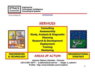 Engineering
Technology, Intelligence
Consulting & Systems

EThICS
ENGINEERING
EThICS 039.BG01E.09

APPENDICES

SERVICES
Consulting
Assessorship
Study, Analysis & Diagnostic
Planning
Research & Development
Deployment
Training
Mentoring
ENGINEERING
& TECHNOLOGY

AREAS OF ACTION

ORGANIZATIONAL
STRATEGY

Antonio Sallum Librelato – Director
+5512 3941 8277 – a.sallum@uol.com.br – skype: a_sallum1
Profile: http://www.linkedin.com/in/sallum

54

 