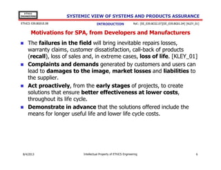 EThICS
ENGINEERING

EThICS 039.BG01E.09

SYSTEMIC VIEW OF SYSTEMS AND PRODUCTS ASSURANCE
INTRODUCTION

Ref.: [EE_039.BC02.07][EE_039.BG01.04] [KLEY_01]

Motivations for SPA, from Developers and Manufacturers
The failures in the field will bring inevitable repairs losses,
warranty claims, customer dissatisfaction, call-back of products
(recall), loss of sales and, in extreme cases, loss of life. [KLEY_01]
Complaints and demands generated by customers and users can
lead to damages to the image, market losses and liabilities to
the supplier.
Act proactively, from the early stages of projects, to create
solutions that ensure better effectiveness at lower costs,
throughout its life cycle.
Demonstrate in advance that the solutions offered include the
means for longer useful life and lower life cycle costs.

30/11/2013

Intellectual Property of EThICS Engineering

6

 