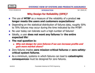 EThICS
ENGINEERING

SYSTEMIC VIEW OF SYSTEMS AND PRODUCTS ASSURANCE

EThICS 039.BG01E.09

INTRODUCTION

Ref.: [RAHE_03]

Why Design for Reliability (DFR)?
The use of MTBF as a measure of the reliability of a product no
longer meets the users and customers expectations!
Depending on the statistical distribution of failures data, roughly 50%
to 70% failures may occur during the time indicated by the MTBF!
No user today can tolerate such a high number of failures!
Ideally, a user does not want any failures for the entire
expected life!
The real question is:
Why not design for zero failures if we can increase profits and
gain more market share?

Zero failures implies zero mission-critical failures or zero safetycritical system failures.
As a minimum, systems in which failures can lead to catastrophic
consequences must be designed for zero failures.
30/11/2013

Propriedade Intelectual de EThICS Engineering

9

 