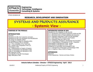 Engineering
Technology, Intelligence
Consulting & Systems

EThICS
ENGINEERING
EThICS 039.BG01E.09

RESEARCH, DEVELOPMENT AND INNOVATION

SYSTEMS AND PRODUCTS ASSURANCE
- Systemic View PURPOSE OF THE MODULE

INTEGRATED VISION OF SPA

INTRODUCTION
Acronyms
Motivations for SPA, from Customers and Users
Motivations for SPA, from Developers and Manufacturers
Why Design for Reliability (DFR)?
The Paradigms for Design for Reliability (DFR)
The Risk of Thinking Only on Averages
Fig. 1: The (In)Visibility of the Total Costs
Fig. 2: Model of the Composition of the LCC
Technologies of SPA
Fig. 3: Requirements for Projects of Systems
Scope of Technologies and Specialties of RDI
Scope of Technologies and Specialties of SPA
Main Objectives of SPA
Some Benefits of the SPA Technologies
Major Difficulties of SPA

Motivations for the Integration of RDI and SPA
Fig. 4: Simultaneous and Proactive Engineering of RDI and SPA
Fig. 5: Elementary Cycle of Project Validation and Assurance
Fig. 6: Integrated Organization of RDI and SPA Specialties
Fig. 7: Initial Steps of RDI of Systems and Products
Fig. 8: Integrated Steps and Tasks of SCR
Fig. 9: Technologies of Research, Development and Innovation
Fig. 10: Responsibilities of Management of SPA - Integration
Responsibilities of Management of SPA - Budget
Responsibilities of Management of SPA - Risks
Management of Information and Knowledge of SPA
Fig. 11: Management of Information and Knowledge of RDI
Fig. 12: Programs e Plans of SPA for Projects

APPENDICES
References
EThICS Engineering - Services and Areas of Action

Antonio Sallum Librelato - Director – EThICS Engineering - November - 2013
30/11/2013

Intellectual Property of EThICS Engineering

1

 