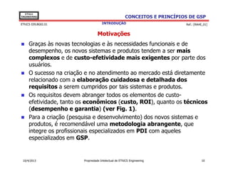 EThICS
ENGINEERING                                            CONCEITOS E PRINCÍPIOS DE GSP
EThICS 039.BG02.01                    INTRODUÇÃO                             Ref.: [RAHE_01]


                                   Motivações
     Graças às novas tecnologias e às necessidades funcionais e de
     desempenho, os novos sistemas e produtos tendem a ser mais
     complexos e de custo-efetividade mais exigentes por parte dos
     usuários.
     O sucesso na criação e no atendimento ao mercado está diretamente
     relacionado com a elaboração cuidadosa e detalhada dos
     requisitos a serem cumpridos por tais sistemas e produtos.
     Os requisitos devem abranger todos os elementos de custo-
     efetividade, tanto os econômicos (custo, ROI), quanto os técnicos
     (desempenho e garantia) (ver Fig. 1).
     Para a criação (pesquisa e desenvolvimento) dos novos sistemas e
     produtos, é recomendável uma metodologia abrangente, que
     integre os profissionais especializados em PDI com aqueles
     especializados em GSP.


 10/4/2013               Propriedade Intelectual de EThICS Engineering                 10
 