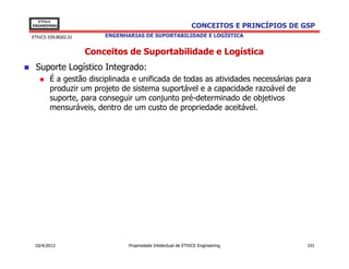 EThICS
ENGINEERING                                                   CONCEITOS E PRINCÍPIOS DE GSP
EThICS 039.BG02.01       ENGENHARIAS DE SUPORTABILIDADE E LOGÍSTICA


                     Conceitos de Suportabilidade e Logística
 Suporte Logístico Integrado:
       É a gestão disciplinada e unificada de todas as atividades necessárias para
       produzir um projeto de sistema suportável e a capacidade razoável de
       suporte, para conseguir um conjunto pré-determinado de objetivos
       mensuráveis, dentro de um custo de propriedade aceitável.




 10/4/2013                      Propriedade Intelectual de EThICS Engineering            101
 