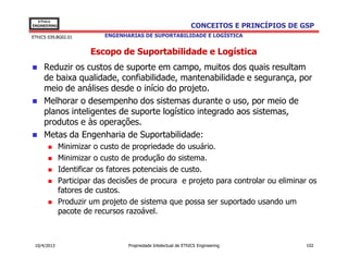 EThICS
ENGINEERING                                                     CONCEITOS E PRINCÍPIOS DE GSP
EThICS 039.BG02.01         ENGENHARIAS DE SUPORTABILIDADE E LOGÍSTICA


                       Escopo de Suportabilidade e Logística
     Reduzir os custos de suporte em campo, muitos dos quais resultam
     de baixa qualidade, confiabilidade, mantenabilidade e segurança, por
     meio de análises desde o início do projeto.
     Melhorar o desempenho dos sistemas durante o uso, por meio de
     planos inteligentes de suporte logístico integrado aos sistemas,
     produtos e às operações.
     Metas da Engenharia de Suportabilidade:
              Minimizar o custo de propriedade do usuário.
              Minimizar o custo de produção do sistema.
              Identificar os fatores potenciais de custo.
              Participar das decisões de procura e projeto para controlar ou eliminar os
              fatores de custos.
              Produzir um projeto de sistema que possa ser suportado usando um
              pacote de recursos razoável.



 10/4/2013                        Propriedade Intelectual de EThICS Engineering            102
 