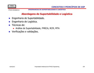 EThICS
ENGINEERING                                                    CONCEITOS E PRINCÍPIOS DE GSP
EThICS 039.BG02.01        ENGENHARIAS DE SUPORTABILIDADE E LOGÍSTICA


                     Abordagens de Suportabilidade e Logística
     Engenharia de Suportabilidade.
     Engenharia de Logística.
     Técnicas de:
              Análise de Suportabilidade, FMECA, RCM, MTA
     Verificações e validações.




 10/4/2013                       Propriedade Intelectual de EThICS Engineering            104
 