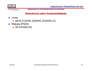 EThICS
ENGINEERING                                                    CONCEITOS E PRINCÍPIOS DE GSP
EThICS 039.BG02.01       ENGENHARIA DE SUSTENTABILIDADE DE SISTEMAS


                       Referências sobre Sustentabilidade
     Livros:
              [BLAN_01][JONE_02][RAHE_02][WASS_01]
     Módulos EThICS:
              [EE 039.BG02.00]




 10/4/2013                       Propriedade Intelectual de EThICS Engineering            107
 