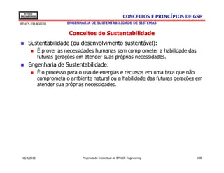 EThICS
ENGINEERING                                                    CONCEITOS E PRINCÍPIOS DE GSP
EThICS 039.BG02.01        ENGENHARIA DE SUSTENTABILIDADE DE SISTEMAS


                           Conceitos de Sustentabilidade
     Sustentabilidade (ou desenvolvimento sustentável):
              É prover as necessidades humanas sem comprometer a habilidade das
              futuras gerações em atender suas próprias necessidades.
     Engenharia de Sustentabilidade:
              É o processo para o uso de energias e recursos em uma taxa que não
              comprometa o ambiente natural ou a habilidade das futuras gerações em
              atender sua próprias necessidades.




 10/4/2013                       Propriedade Intelectual de EThICS Engineering            108
 