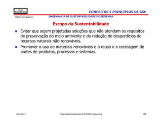 EThICS
ENGINEERING                                               CONCEITOS E PRINCÍPIOS DE GSP
EThICS 039.BG02.01   ENGENHARIA DE SUSTENTABILIDADE DE SISTEMAS


                       Escopo da Sustentabilidade
     Evitar que sejam projetadas soluções que não atendam os requisitos
     de preservação do meio ambiente e de redução de desperdícios de
     recursos naturais não-renováveis.
     Promover o uso de materiais renováveis e o reuso e a reciclagem de
     partes de produtos, processos e sistemas.




 10/4/2013                  Propriedade Intelectual de EThICS Engineering            109
 