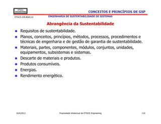 EThICS
ENGINEERING                                               CONCEITOS E PRINCÍPIOS DE GSP
EThICS 039.BG02.01   ENGENHARIA DE SUSTENTABILIDADE DE SISTEMAS


                     Abrangência da Sustentabilidade
     Requisitos de sustentabilidade.
     Planos, conceitos, princípios, métodos, processos, procedimentos e
     técnicas de engenharia e de gestão de garantia de sustentabilidade.
     Materiais, partes, componentes, módulos, conjuntos, unidades,
     equipamentos, subsistemas e sistemas.
     Descarte de materiais e produtos.
     Produtos consumíveis.
     Energias.
     Rendimento energético.




 10/4/2013                  Propriedade Intelectual de EThICS Engineering            110
 