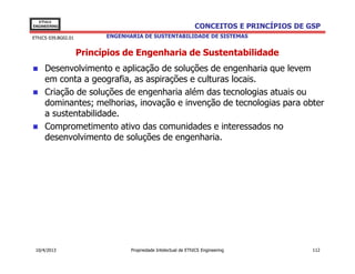 EThICS
ENGINEERING                                                     CONCEITOS E PRINCÍPIOS DE GSP
EThICS 039.BG02.01         ENGENHARIA DE SUSTENTABILIDADE DE SISTEMAS


                     Princípios de Engenharia de Sustentabilidade
     Desenvolvimento e aplicação de soluções de engenharia que levem
     em conta a geografia, as aspirações e culturas locais.
     Criação de soluções de engenharia além das tecnologias atuais ou
     dominantes; melhorias, inovação e invenção de tecnologias para obter
     a sustentabilidade.
     Comprometimento ativo das comunidades e interessados no
     desenvolvimento de soluções de engenharia.




 10/4/2013                        Propriedade Intelectual de EThICS Engineering            112
 