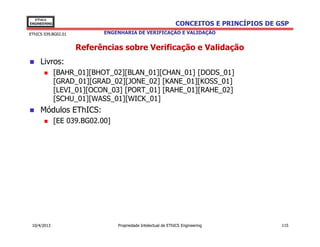 EThICS
ENGINEERING                                                    CONCEITOS E PRINCÍPIOS DE GSP
EThICS 039.BG02.01          ENGENHARIA DE VERIFICAÇÃO E VALIDAÇÃO


                     Referências sobre Verificação e Validação
     Livros:
              [BAHR_01][BHOT_02][BLAN_01][CHAN_01] [DODS_01]
              [GRAD_01][GRAD_02][JONE_02] [KANE_01][KOSS_01]
              [LEVI_01][OCON_03] [PORT_01] [RAHE_01][RAHE_02]
              [SCHU_01][WASS_01][WICK_01]
     Módulos EThICS:
              [EE 039.BG02.00]




 10/4/2013                       Propriedade Intelectual de EThICS Engineering            115
 