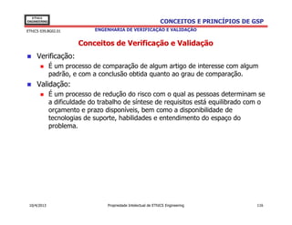 EThICS
ENGINEERING                                                    CONCEITOS E PRINCÍPIOS DE GSP
EThICS 039.BG02.01           ENGENHARIA DE VERIFICAÇÃO E VALIDAÇÃO


                        Conceitos de Verificação e Validação
     Verificação:
              É um processo de comparação de algum artigo de interesse com algum
              padrão, e com a conclusão obtida quanto ao grau de comparação.
     Validação:
              É um processo de redução do risco com o qual as pessoas determinam se
              a dificuldade do trabalho de síntese de requisitos está equilibrado com o
              orçamento e prazo disponíveis, bem como a disponibilidade de
              tecnologias de suporte, habilidades e entendimento do espaço do
              problema.




 10/4/2013                       Propriedade Intelectual de EThICS Engineering            116
 