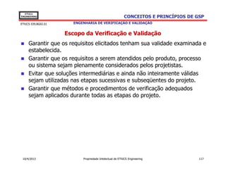 EThICS
ENGINEERING                                               CONCEITOS E PRINCÍPIOS DE GSP
EThICS 039.BG02.01      ENGENHARIA DE VERIFICAÇÃO E VALIDAÇÃO


                     Escopo da Verificação e Validação
     Garantir que os requisitos elicitados tenham sua validade examinada e
     estabelecida.
     Garantir que os requisitos a serem atendidos pelo produto, processo
     ou sistema sejam plenamente considerados pelos projetistas.
     Evitar que soluções intermediárias e ainda não inteiramente válidas
     sejam utilizadas nas etapas sucessivas e subseqüentes do projeto.
     Garantir que métodos e procedimentos de verificação adequados
     sejam aplicados durante todas as etapas do projeto.




 10/4/2013                  Propriedade Intelectual de EThICS Engineering            117
 