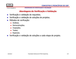 EThICS
ENGINEERING                                                  CONCEITOS E PRINCÍPIOS DE GSP
EThICS 039.BG02.01         ENGENHARIA DE VERIFICAÇÃO E VALIDAÇÃO


                     Abordagens da Verificação e Validação
     Verificação e validação de requisitos.
     Verificação e validação de soluções de projetos.
     Métodos de verificação:
              Análises.
              Demonstrações.
              Inspeções.
              Testes.
              Especiais.
     Verificação e validação de soluções a cada etapa de projeto.




 10/4/2013                     Propriedade Intelectual de EThICS Engineering            119
 