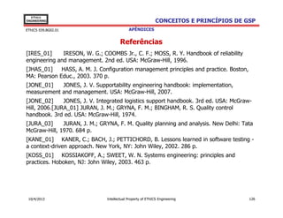 EThICS
ENGINEERING                                                  CONCEITOS E PRINCÍPIOS DE GSP
EThICS 039.BG02.01                          APÊNDICES


                                       Referências
[IRES_01]     IRESON, W. G.; COOMBS Jr., C. F.; MOSS, R. Y. Handbook of reliability
engineering and management. 2nd ed. USA: McGraw-Hill, 1996.
[JHAS_01]    HASS, A. M. J. Configuration management principles and practice. Boston,
MA: Pearson Educ., 2003. 370 p.
[JONE_01]   JONES, J. V. Supportability engineering handbook: implementation,
measurement and management. USA: McGraw-Hill, 2007.
[JONE_02]      JONES, J. V. Integrated logistics support handbook. 3rd ed. USA: McGraw-
Hill, 2006.[JURA_01] JURAN, J. M.; GRYNA, F. M.; BINGHAM, R. S. Quality control
handbook. 3rd ed. USA: McGraw-Hill, 1974.
[JURA_03]     JURAN, J. M.; GRYNA, F. M. Quality planning and analysis. New Delhi: Tata
McGraw-Hill, 1970. 684 p.
[KANE_01] KANER, C.; BACH, J.; PETTICHORD, B. Lessons learned in software testing -
a context-driven approach. New York, NY: John Wiley, 2002. 286 p.
[KOSS_01] KOSSIAKOFF, A.; SWEET, W. N. Systems engineering: principles and
practices. Hoboken, NJ: John Wiley, 2003. 463 p.




 10/4/2013                     Intellectual Property of EThICS Engineering              126
 