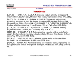 EThICS
ENGINEERING                                                   CONCEITOS E PRINCÍPIOS DE GSP
EThICS 039.BG02.01                           APÊNDICES


                                        Referências
[LEVI_01]    LEVIN, M. A.; KALAL, T. T. Improving product reliability: strategies and
implementation. Southern Gate, Chicester, West Sussex, England: John Wiley, 2003. 313 p.
[McDON_01] McDONALD, M.; MUSSON, R.; Smith, R. The practical guide to defect
prevention: techniques to meet the demand for more-reliable software. Redmont, WA:
Microsoft Press, 2008. 448 p.[OCON_01] O´CONNOR, P. D. T.; NEWTON, D.; BROMLEY, R.
Practical reliability engineering. 4th ed. Chicester, UK: John Wiley, May 2008. 513 p.
[OCON_01] O´CONNOR, P. D. T.; NEWTON, D.; BROMLEY, R. Practical reliability
engineering. 4th ed. Chicester, UK: John Wiley, May 2008. 513 p.
[OCON_03] O´CONNOR, P. D. T. Test engineering: a concise guide to cost-effective
design, development and manufacture. Southern Gate, Chicester, West Sussex, England:
John Wiley, 2001, reprint 2005. 268 p.
[PECH_01]    PECHT, M., ed. Product reliability, maintainability, and supportability
handbook,. 2nd ed. Boca Raton, FL: CRC Press, 2009. 461p.
[PORT_01] PORTER, Alex. Accelerated testing and validation: testing, engineering, and
management tools for lean development. Burlington, MA: Elsevier, 2004. 242 p. Includes
CD.




 10/4/2013                      Intellectual Property of EThICS Engineering              127
 