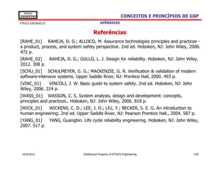 EThICS
ENGINEERING                                                  CONCEITOS E PRINCÍPIOS DE GSP
EThICS 039.BG02.01                          APÊNDICES


                                       Referências
[RAHE_01] RAHEJA, D. G.; ALLOCO, M. Assurance technologies principles and practices -
a product, process, and system safety perspective. 2nd ed. Hoboken, NJ: John Wiley, 2006.
472 p.
[RAHE_02]    RAHEJA, D. G.; GULLO, L. J. Design for reliability. Hoboken, NJ: John Wiley,
2012. 308 p.
[SCHU_01] SCHULMEYER, G. G.; MACKENZIE, G. R. Verification & validation of modern
software-intensive systems. Upper Saddle River, NJ: Prentice Hall, 2000. 493 p.
[VINC_01]     VINCOLI, J. W. Basic guide to system safety. 2nd ed. Hoboken, NJ: John
Wiley, 2006. 224 p.
[WASS_01] WASSON, C. S. System analysis, design and development: concepts,
principles and practices.. Hoboken, NJ: John Wiley, 2006. 818 p.
[WICK_01]   WICKENS, C. D.; LEE, J. D.; LIU, Y.; BECKER, S. E. G. An introduction to
human engineering. 2nd ed. Upper Saddle River, NJ: Pearson Prentice Hall., 2004. 587 p.
[YANG_01]    YANG, Guangbin. Life cycle reliability engineering. Hoboken, NJ: John Wiley,
2007. 517 p.




 10/4/2013                     Intellectual Property of EThICS Engineering              128
 