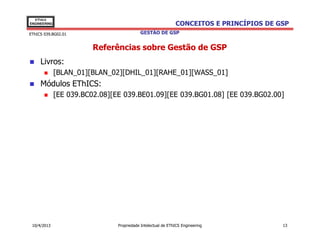 EThICS
ENGINEERING                                                   CONCEITOS E PRINCÍPIOS DE GSP
EThICS 039.BG02.01                         GESTÃO DE GSP


                         Referências sobre Gestão de GSP
     Livros:
              [BLAN_01][BLAN_02][DHIL_01][RAHE_01][WASS_01]
     Módulos EThICS:
              [EE 039.BC02.08][EE 039.BE01.09][EE 039.BG01.08] [EE 039.BG02.00]




 10/4/2013                      Propriedade Intelectual de EThICS Engineering            13
 