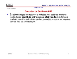 EThICS
ENGINEERING                                            CONCEITOS E PRINCÍPIOS DE GSP
EThICS 039.BG02.01                  GESTÃO DE GSP


                     Conceitos de Gestão de GSP
     É a administração dos recursos e métodos para obter os melhores
     resultados de equilíbrio entre custo e efetividade de sistemas e
     produtos, considerando desempenhos, garantias e custos, ao longo do
     ciclo de vida de cada solução.




 10/4/2013               Propriedade Intelectual de EThICS Engineering            14
 