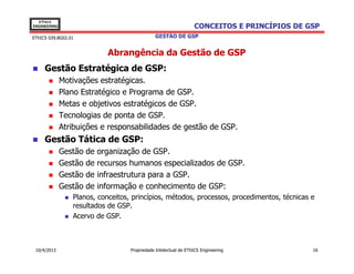 EThICS
ENGINEERING                                                       CONCEITOS E PRINCÍPIOS DE GSP
EThICS 039.BG02.01                             GESTÃO DE GSP


                              Abrangência da Gestão de GSP
     Gestão Estratégica de GSP:
              Motivações estratégicas.
              Plano Estratégico e Programa de GSP.
              Metas e objetivos estratégicos de GSP.
              Tecnologias de ponta de GSP.
              Atribuições e responsabilidades de gestão de GSP.
     Gestão Tática de GSP:
              Gestão   de   organização de GSP.
              Gestão   de   recursos humanos especializados de GSP.
              Gestão   de   infraestrutura para a GSP.
              Gestão   de   informação e conhecimento de GSP:
                 Planos, conceitos, princípios, métodos, processos, procedimentos, técnicas e
                 resultados de GSP.
                 Acervo de GSP.



 10/4/2013                          Propriedade Intelectual de EThICS Engineering            16
 