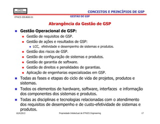 EThICS
ENGINEERING                                                     CONCEITOS E PRINCÍPIOS DE GSP
EThICS 039.BG02.01                           GESTÃO DE GSP


                           Abrangência da Gestão de GSP
     Gestão Operacional de GSP:
              Gestão de requisitos de GSP.
              Gestão de ações e resultados de GSP:
                 LCC, efetividade e desempenho de sistemas e produtos.
              Gestão dos riscos de GSP.
              Gestão de configuração de sistemas e produtos.
              Gestão de garantia de software.
              Gestão de direitos e penalidades de garantias.
              Aplicação de engenharias especializadas em GSP.
     Todas as fases e etapas do ciclo de vida de projetos, produtos e
     sistemas.
     Todos os elementos de hardware, software, interfaces e informação
     dos componentes dos sistemas e produtos.
     Todas as disciplinas e tecnologias relacionadas com o atendimento
     dos requisitos de desempenho e de custo-efetividade de sistemas e
     produtos.
 10/4/2013                        Propriedade Intelectual de EThICS Engineering            17
 