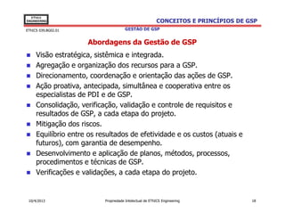 EThICS
ENGINEERING                                              CONCEITOS E PRINCÍPIOS DE GSP
EThICS 039.BG02.01                    GESTÃO DE GSP


                     Abordagens da Gestão de GSP
     Visão estratégica, sistêmica e integrada.
     Agregação e organização dos recursos para a GSP.
     Direcionamento, coordenação e orientação das ações de GSP.
     Ação proativa, antecipada, simultânea e cooperativa entre os
     especialistas de PDI e de GSP.
     Consolidação, verificação, validação e controle de requisitos e
     resultados de GSP, a cada etapa do projeto.
     Mitigação dos riscos.
     Equilíbrio entre os resultados de efetividade e os custos (atuais e
     futuros), com garantia de desempenho.
     Desenvolvimento e aplicação de planos, métodos, processos,
     procedimentos e técnicas de GSP.
     Verificações e validações, a cada etapa do projeto.


 10/4/2013                 Propriedade Intelectual de EThICS Engineering            18
 