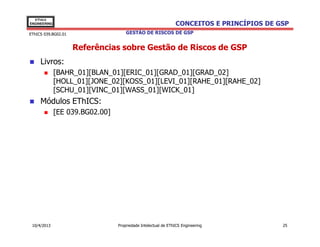 EThICS
ENGINEERING                                                    CONCEITOS E PRINCÍPIOS DE GSP
EThICS 039.BG02.01                   GESTÃO DE RISCOS DE GSP


                     Referências sobre Gestão de Riscos de GSP
     Livros:
              [BAHR_01][BLAN_01][ERIC_01][GRAD_01][GRAD_02]
              [HOLL_01][JONE_02][KOSS_01][LEVI_01][RAHE_01][RAHE_02]
              [SCHU_01][VINC_01][WASS_01][WICK_01]
     Módulos EThICS:
              [EE 039.BG02.00]




 10/4/2013                       Propriedade Intelectual de EThICS Engineering            25
 