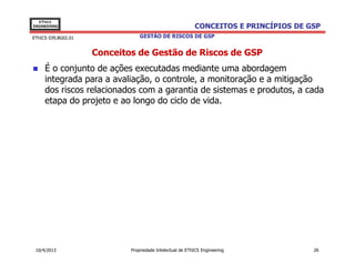 EThICS
ENGINEERING                                                CONCEITOS E PRINCÍPIOS DE GSP
EThICS 039.BG02.01               GESTÃO DE RISCOS DE GSP


                     Conceitos de Gestão de Riscos de GSP
     É o conjunto de ações executadas mediante uma abordagem
     integrada para a avaliação, o controle, a monitoração e a mitigação
     dos riscos relacionados com a garantia de sistemas e produtos, a cada
     etapa do projeto e ao longo do ciclo de vida.




 10/4/2013                   Propriedade Intelectual de EThICS Engineering            26
 